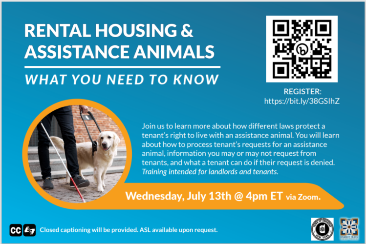 Register: https://bit.ly/385GSlhZ; there is a QR code above the registration address. Text reads:  Rental housing and assistance animals; what you need to know. Join us to learn more about how different laws protect a tenant's right to live with an assistance animal. You will learn about how to process tenant's requests for an assistance animal, information you may or may not request from tenants, and what a tenant can do if their request is denied. training intended for landlords and tenants. Wednesday, July 13th @ 4pm ET via ZOOM