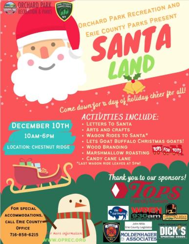 Orchard Park recreation and Erie County Parks present Santaland. Come down for a day of holiday cheer for all! December 10th 10AM-6PM location: Chestnut Ridge Park. Activities include letters to Santa, arts and crafts, wagon rides to Santa (last wagon leaves at 5PM) let's goat buffalo christmas goats! wood branding, marshmallow roasting, candy cane lane, toys for tots, thank you to our sponsors! Tops Friendly MArkets, Towne Automotive, WBEN 930AM, Chestnut Ridge Conservancy, Modenhauer Associates, John Mills Erie County Legislator, Dick's Sporting Goods.  For more information www.oprec.org For special accommodations call Erie County Office for People with Disabilities 716-858-6215, 