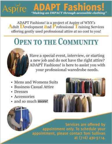 ADAPT Fashions! is a project of Aspire of WNY’s Adult Development and Professional Training Services offering gently used professional attire at no cost to you!  Open to the Community Have a special event, interview, or starting a new job and do not have the right attire? ADAPT Fashions! is here to assist you with your professional wardrobe needs. • Men's and Women's Suits • Business Casual Attire • Dresses • Accessories • and so much more  Services are offered by appointment only. To schedule your appointment, please contact Toni Sullivan at (716) 430-5114.