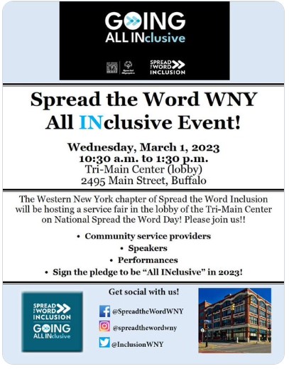 SAVE THE DATE!!! Spread the Word WNY "All INclusive Event!" Wednesday, March 1, 2023 10:30 a.m. to 1:30 p.m. Tri-Main Center (lobby) 2495 Main St., Buffalo, NY The Western New York chapter of Spread the Word Inclusion will be hosting a service fair in the lobby of the Tri-Main Center on National Spread the Word Day! Please join us!! * Service providers * Speakers * Performances * Sign the pledge to be "All INclusive" in 2023!