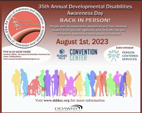 35th Annual Developmental Disabilities Awareness Day Back in Person! People with Developmental Disabilities and their families, experts from provider agencies, and local officials will convene to explore the latest issues in the field. August 1, 2023, Niagea Falls COnvention Center. Visit www.ddday.org for more information. 35 Years of Awareness and Celebration