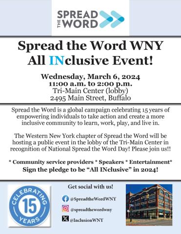 Spread the Word WNY All INclusive event! Wednesday March 6, 2024, 11;00 a.m to 2:00 p.m., Tri-Main Center (lobby) 2495 Main Street, Buffalo. Spread the Word is a global campaign celebrating 15 years of empowering individuals to take action and create a more inclusive community to learn, work, play and live in. The Western New York chapter of Spread the Word will be hosting a public event in the lobby of the Tri-Main Center in recognition of National Spread the Word Day! Please join us! 